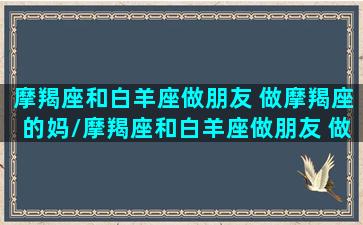 摩羯座和白羊座做朋友 做摩羯座的妈/摩羯座和白羊座做朋友 做摩羯座的妈-我的网站